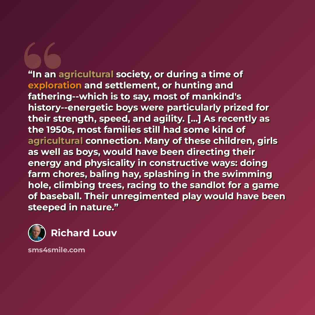 “In an agricultural society, or during a time of exploration and settlement, or hunting and fathering--which is to say, most of mankind's history--energetic boys were particularly prized for their strength, speed, and agility. [...] As recently as the 1950s, most families still had some kind of…” quote by Richard Louv