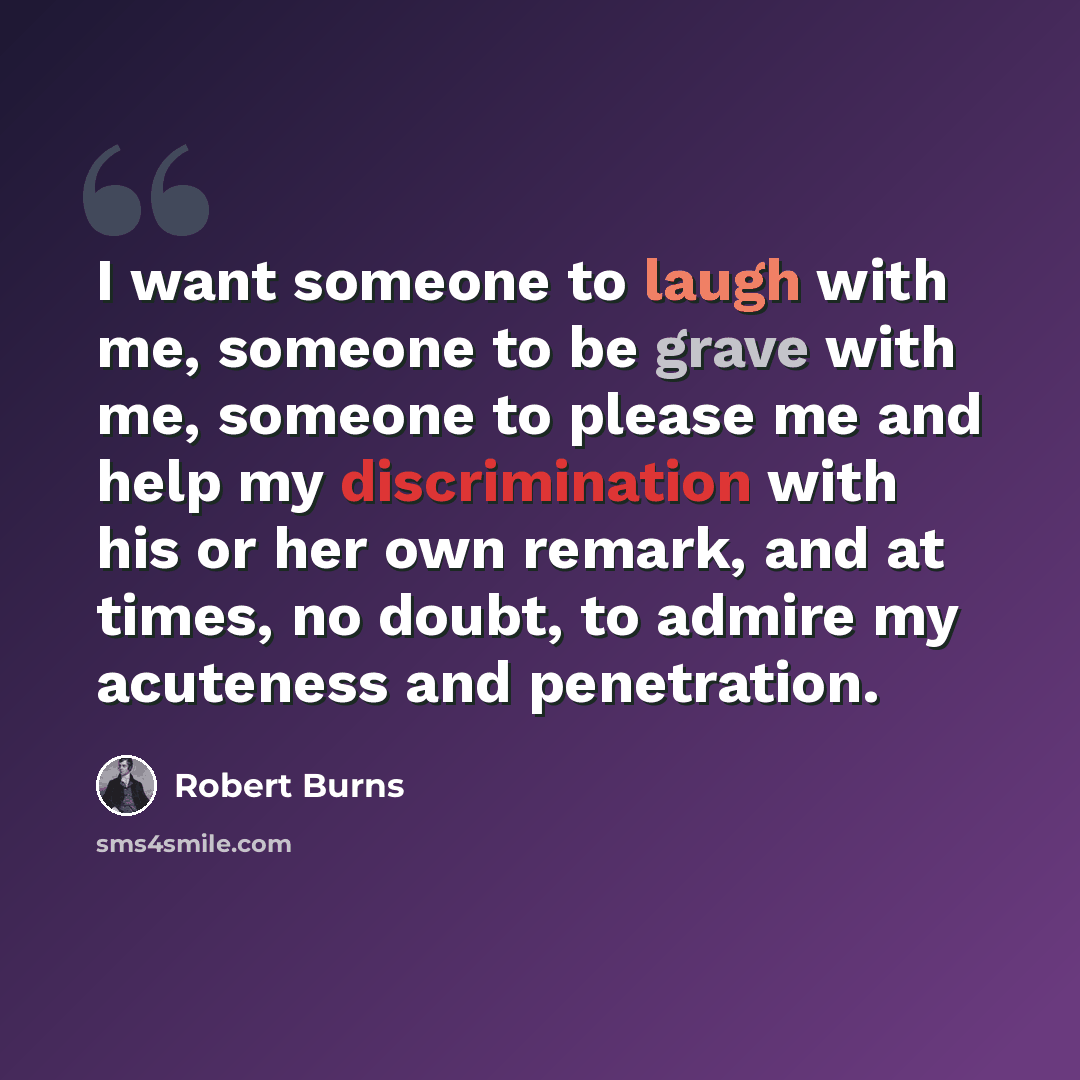 “I want someone to laugh with me, someone to be grave with me, someone to please me and help my discrimination with his or her own remark, and at times, no doubt, to admire my acuteness and penetration.” quote by Robert Burns