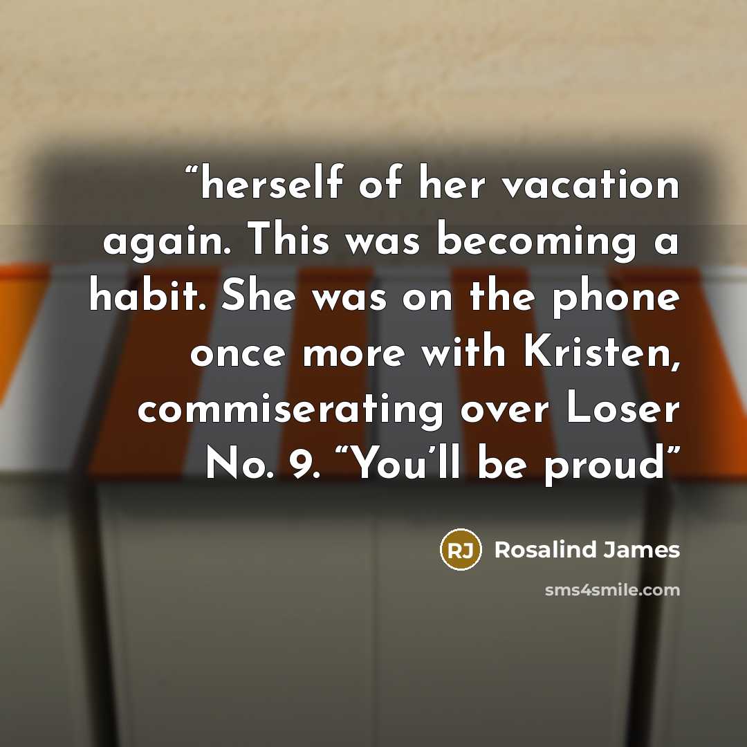 “herself of her vacation again. This was becoming a habit. She was on the phone once more with Kristen, commiserating over Loser No. 9. “You’ll be proud” quote by Rosalind James
