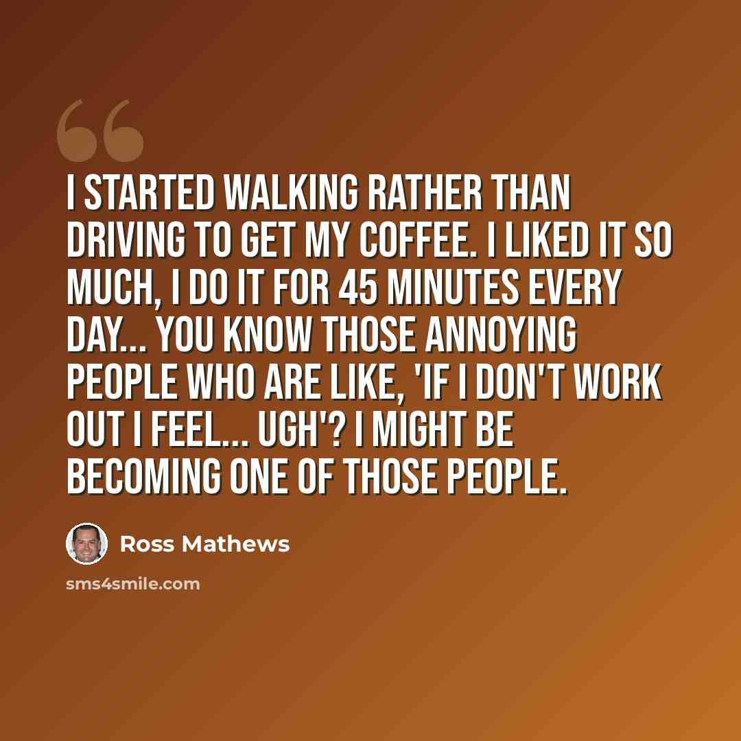 “I started walking rather than driving to get my coffee. I liked it so much, I do it for 45 minutes every day... You know those annoying people who are like, 'If I don't work out I feel... ugh'? I might be becoming one of those people.” quote by Ross Mathews
