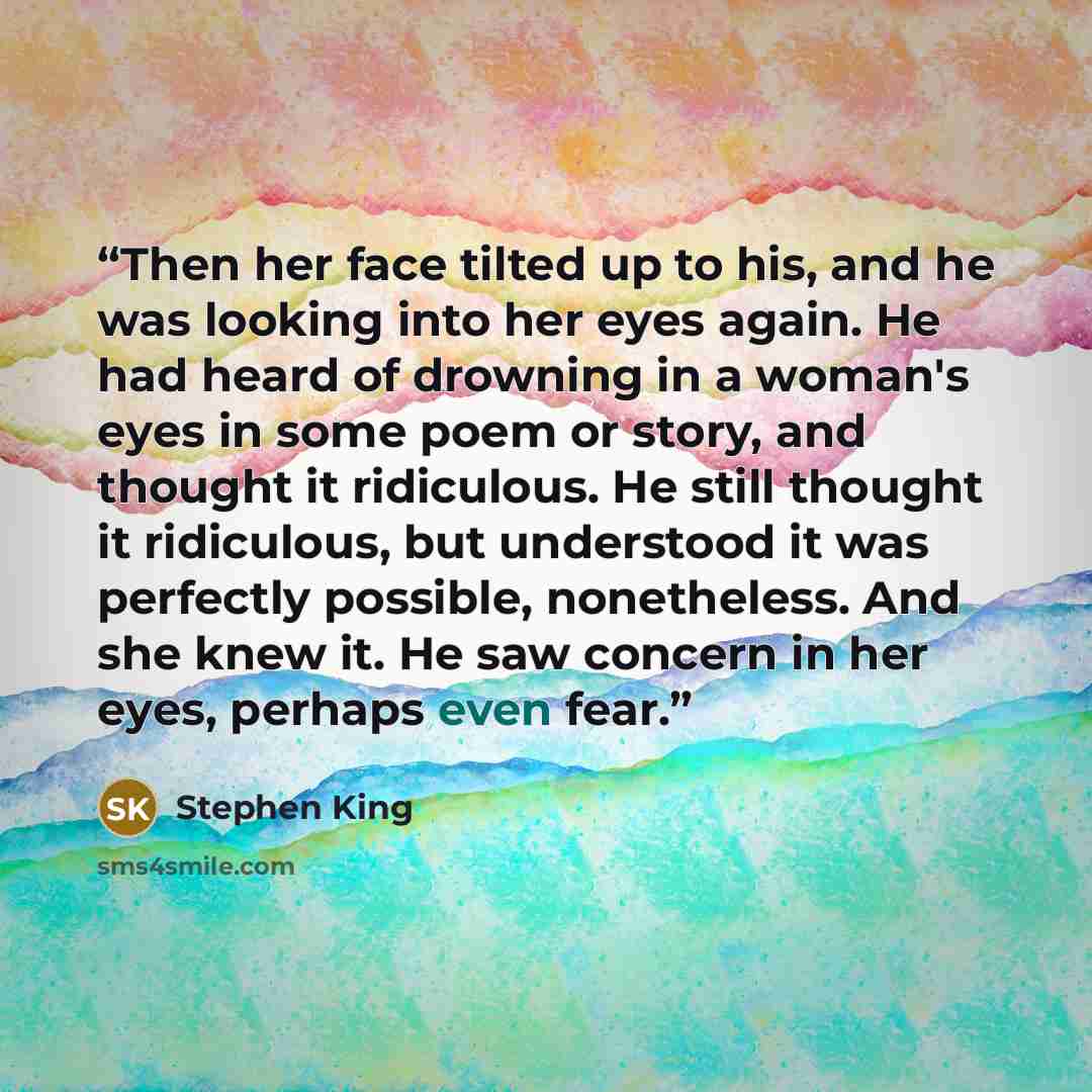 “Then her face tilted up to his, and he was looking into her eyes again. He had heard of drowning in a woman's eyes in some poem or story, and thought it ridiculous. He still thought it ridiculous, but understood it was perfectly possible, nonetheless. And she knew it. He saw concern in her eyes…” quote by Stephen King