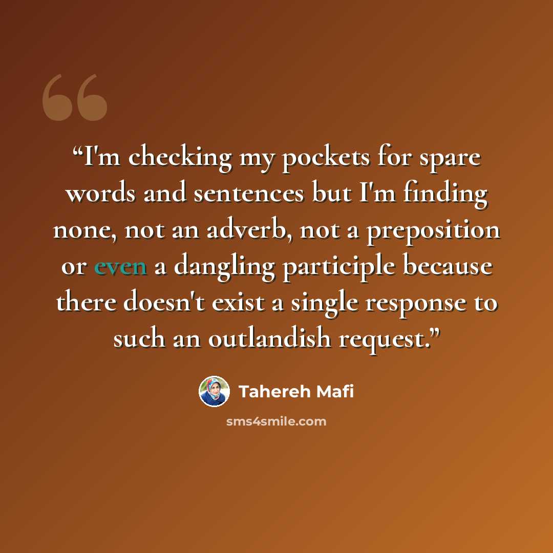 “I'm checking my pockets for spare words and sentences but I'm finding none, not an adverb, not a preposition or even a dangling participle because there doesn't exist a single response to such an outlandish request.” quote by Tahereh Mafi