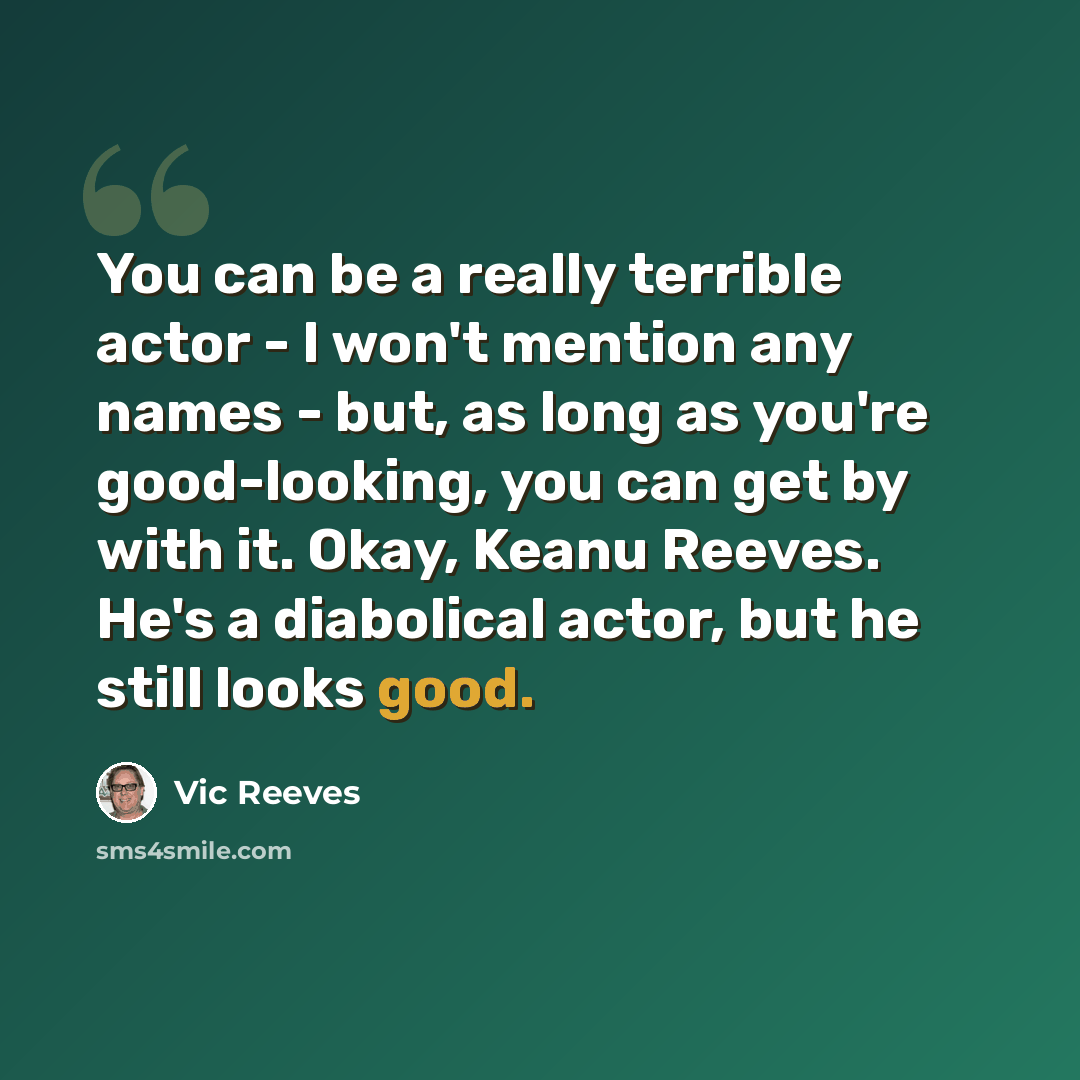 “You can be a really terrible actor - I won't mention any names - but, as long as you're good-looking, you can get by with it. Okay, Keanu Reeves. He's a diabolical actor, but he still looks good.” quote by Vic Reeves