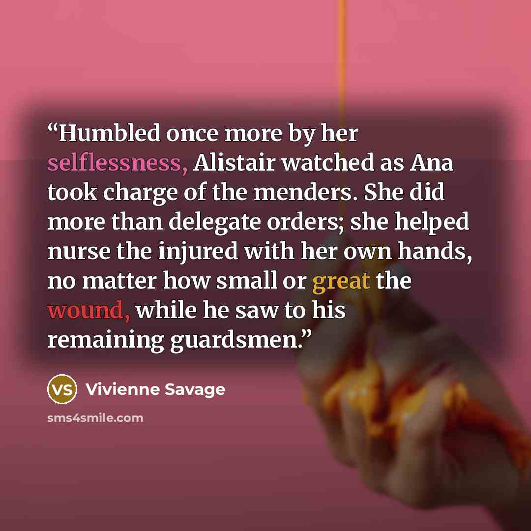 “Humbled once more by her selflessness, Alistair watched as Ana took charge of the menders. She did more than delegate orders; she helped nurse the injured with her own hands, no matter how small or great the wound, while he saw to his remaining guardsmen.” quote by Vivienne Savage