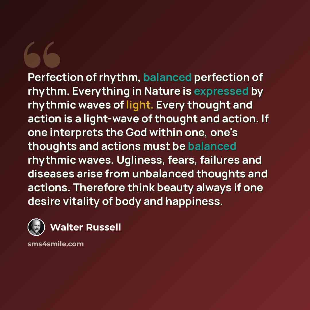 “Perfection of rhythm, balanced perfection of rhythm. Everything in Nature is expressed by rhythmic waves of light. Every thought and action is a light-wave of thought and action. If one interprets the God within one, one's thoughts and actions must be balanced rhythmic waves. Ugliness, fears…” quote by Walter Russell