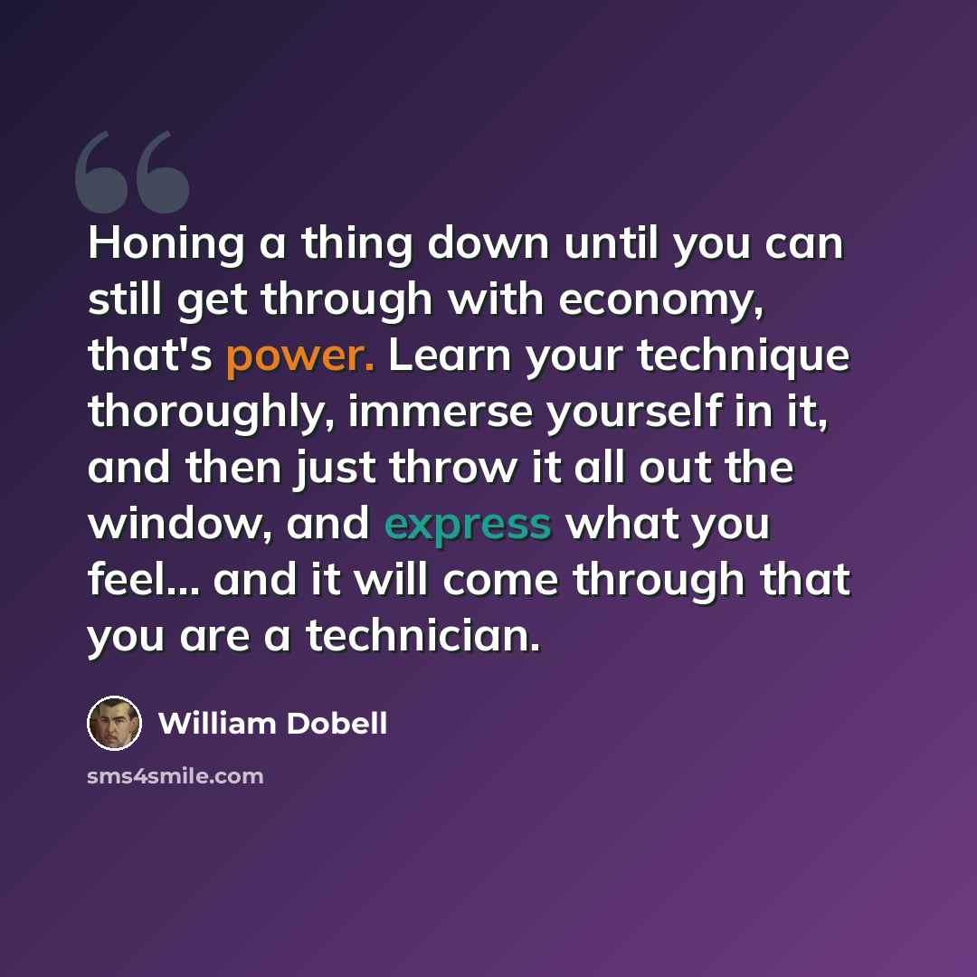 “Honing a thing down until you can still get through with economy, that's power. Learn your technique thoroughly, immerse yourself in it, and then just throw it all out the window, and express what you feel... and it will come through that you are a technician.” quote by William Dobell