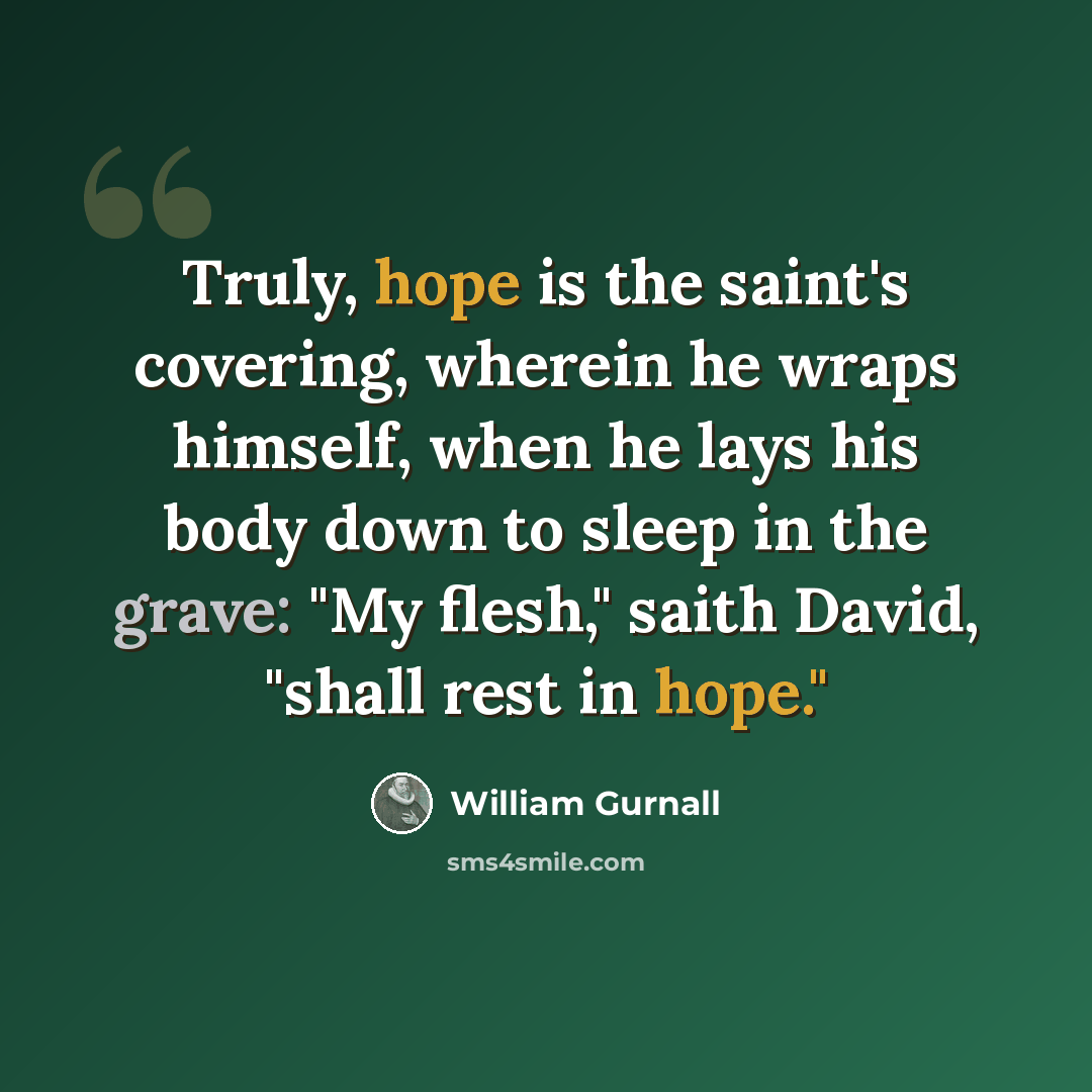 “Truly, hope is the saint's covering, wherein he wraps himself, when he lays his body down to sleep in the grave: "My flesh," saith David, "shall rest in hope."” quote by William Gurnall
