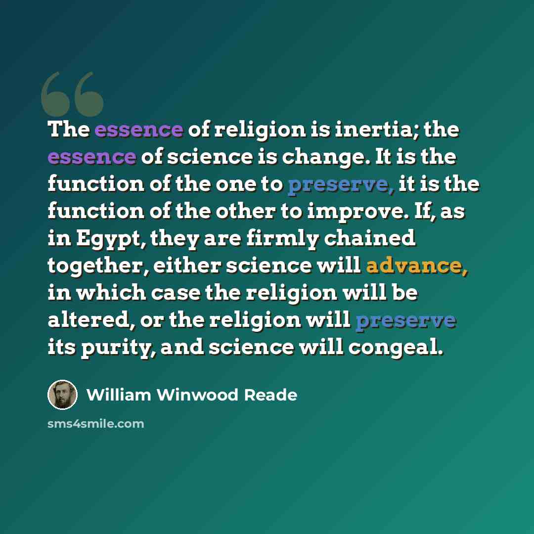 “The essence of religion is inertia; the essence of science is change. It is the function of the one to preserve, it is the function of the other to improve. If, as in Egypt, they are firmly chained together, either science will advance, in which case the religion will be altered, or the religion…” quote by William Winwood Reade