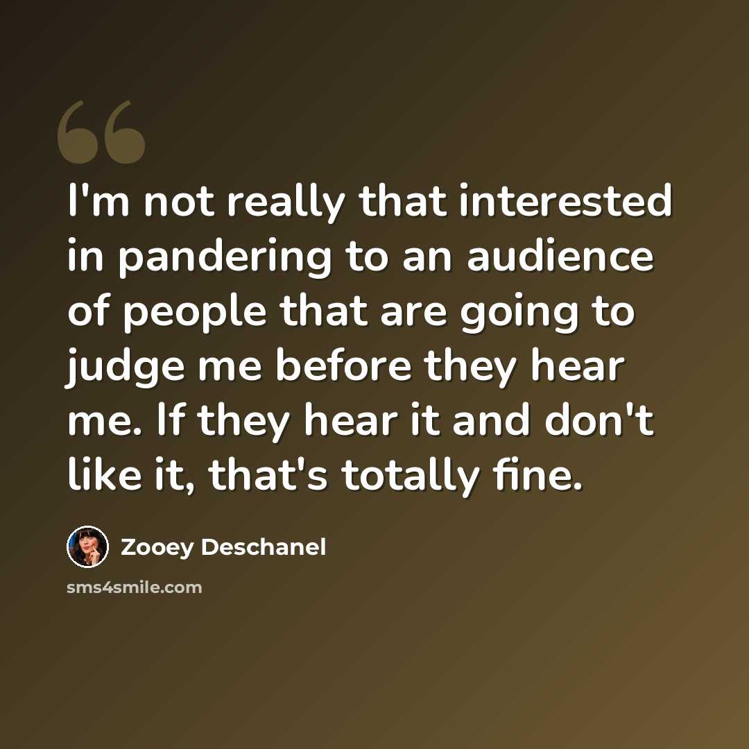 “I'm not really that interested in pandering to an audience of people that are going to judge me before they hear me. If they hear it and don't like it, that's totally fine.” quote by Zooey Deschanel