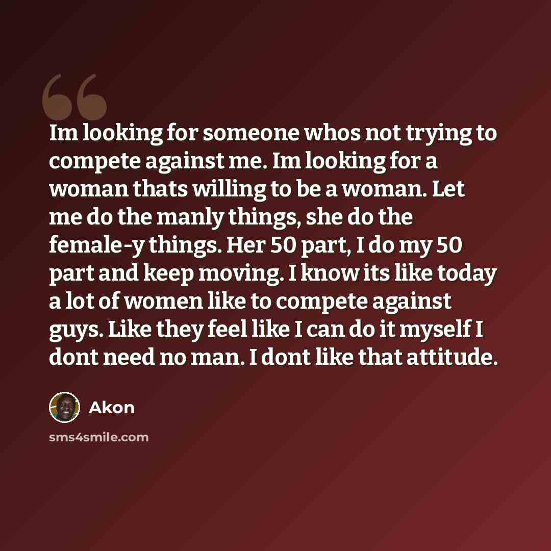 “Im looking for someone whos not trying to compete against me. Im looking for a woman thats willing to be a woman. Let me do the manly things, she do the female-y things. Her 50 part, I do my 50 part and keep moving. I know its like today a lot of women like to compete against guys. Like they feel…” quote by Akon
