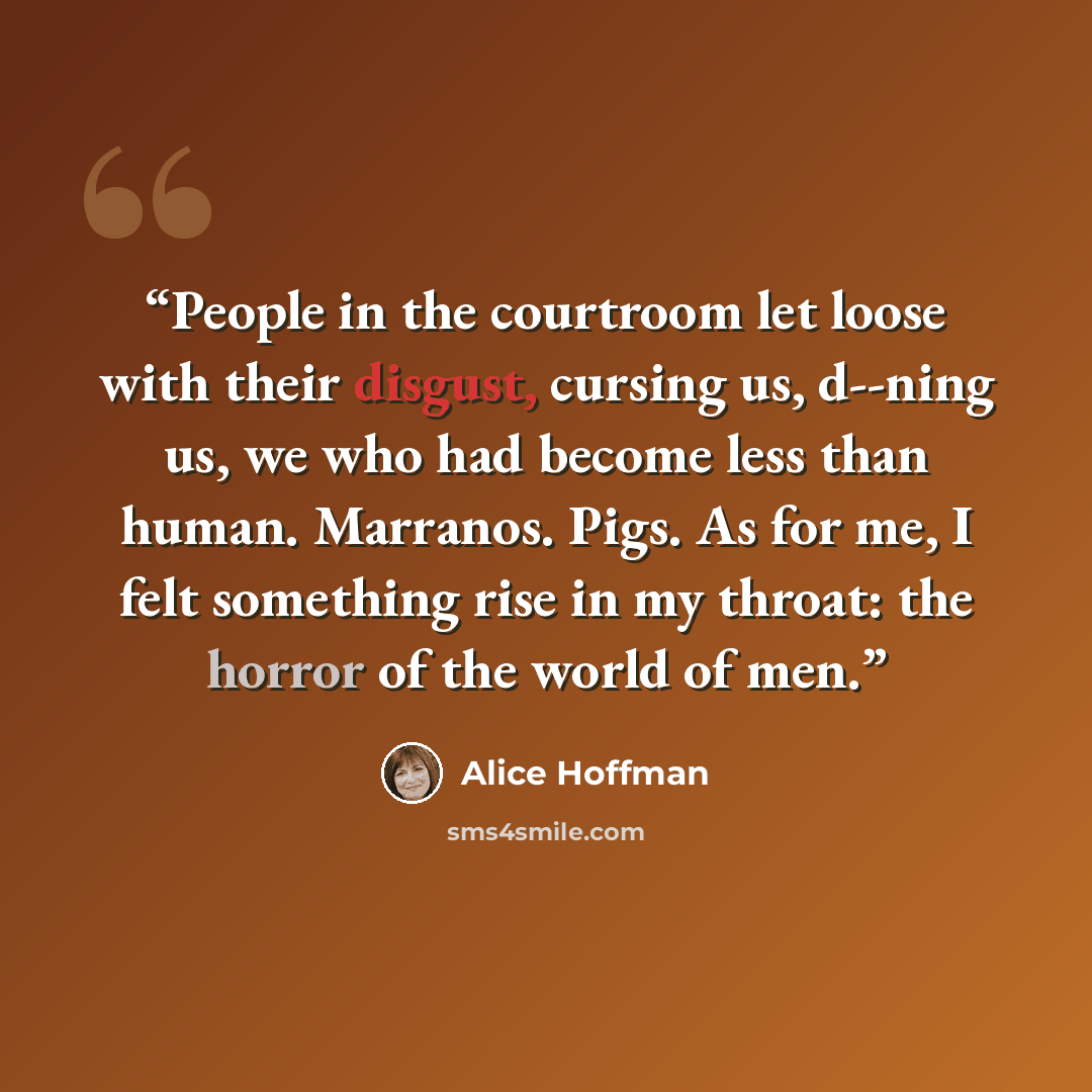 “People in the courtroom let loose with their disgust, cursing us, d--ning us, we who had become less than human. Marranos. Pigs. As for me, I felt something rise in my throat: the horror of the world of men.” quote by Alice Hoffman