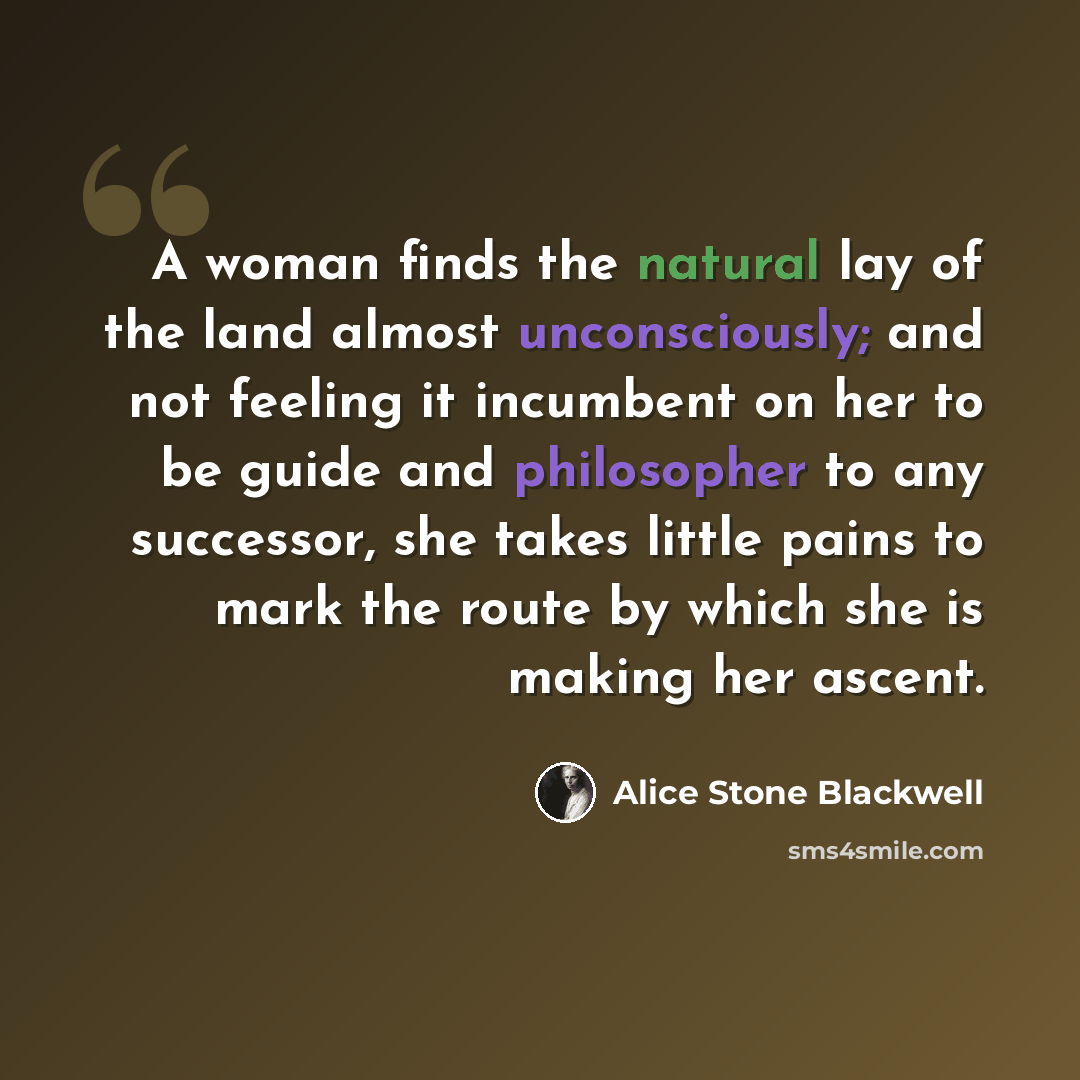 “A woman finds the natural lay of the land almost unconsciously; and not feeling it incumbent on her to be guide and philosopher to any successor, she takes little pains to mark the route by which she is making her ascent.” quote by Alice Stone Blackwell