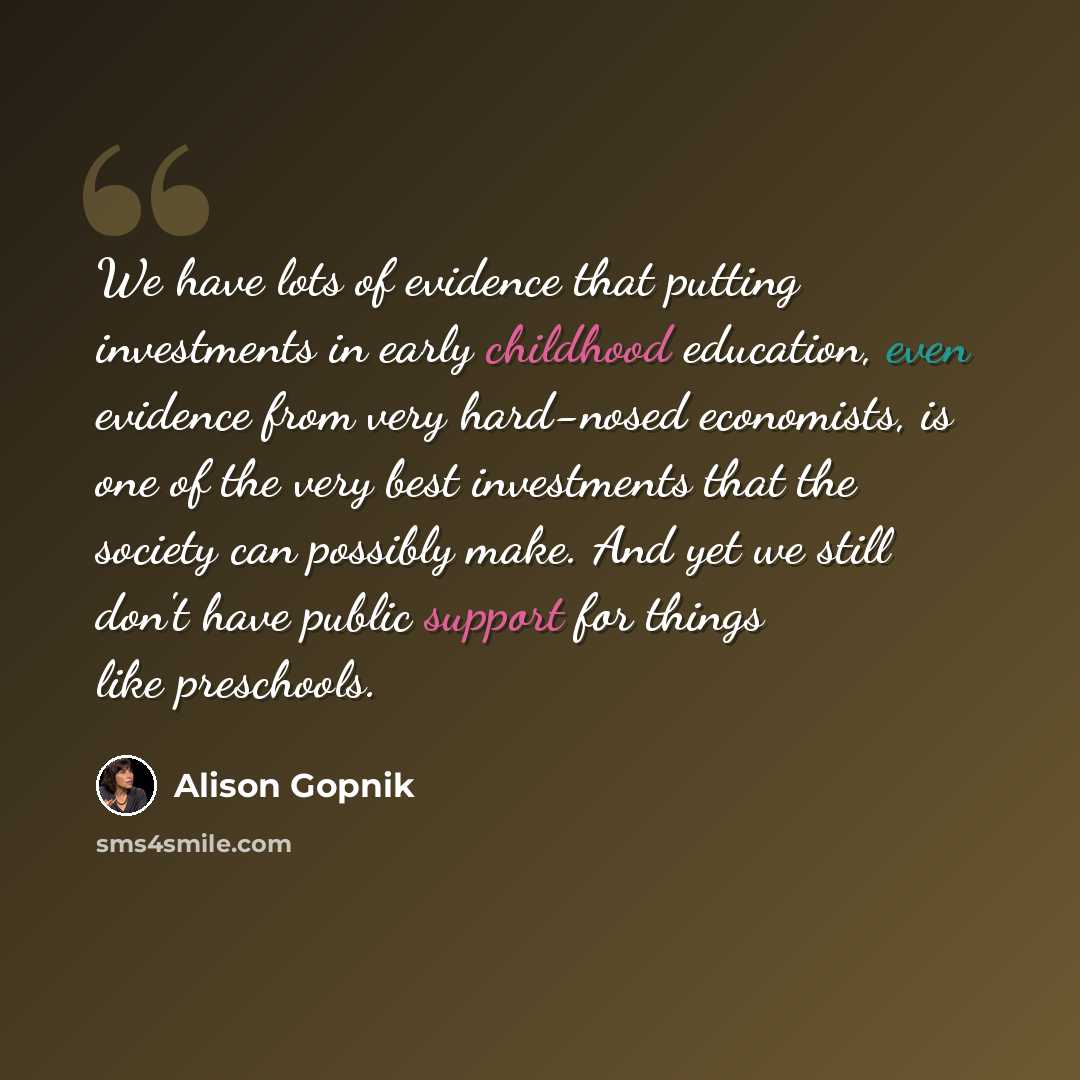 “We have lots of evidence that putting investments in early childhood education, even evidence from very hard-nosed economists, is one of the very best investments that the society can possibly make. And yet we still don't have public support for things like preschools.” quote by Alison Gopnik