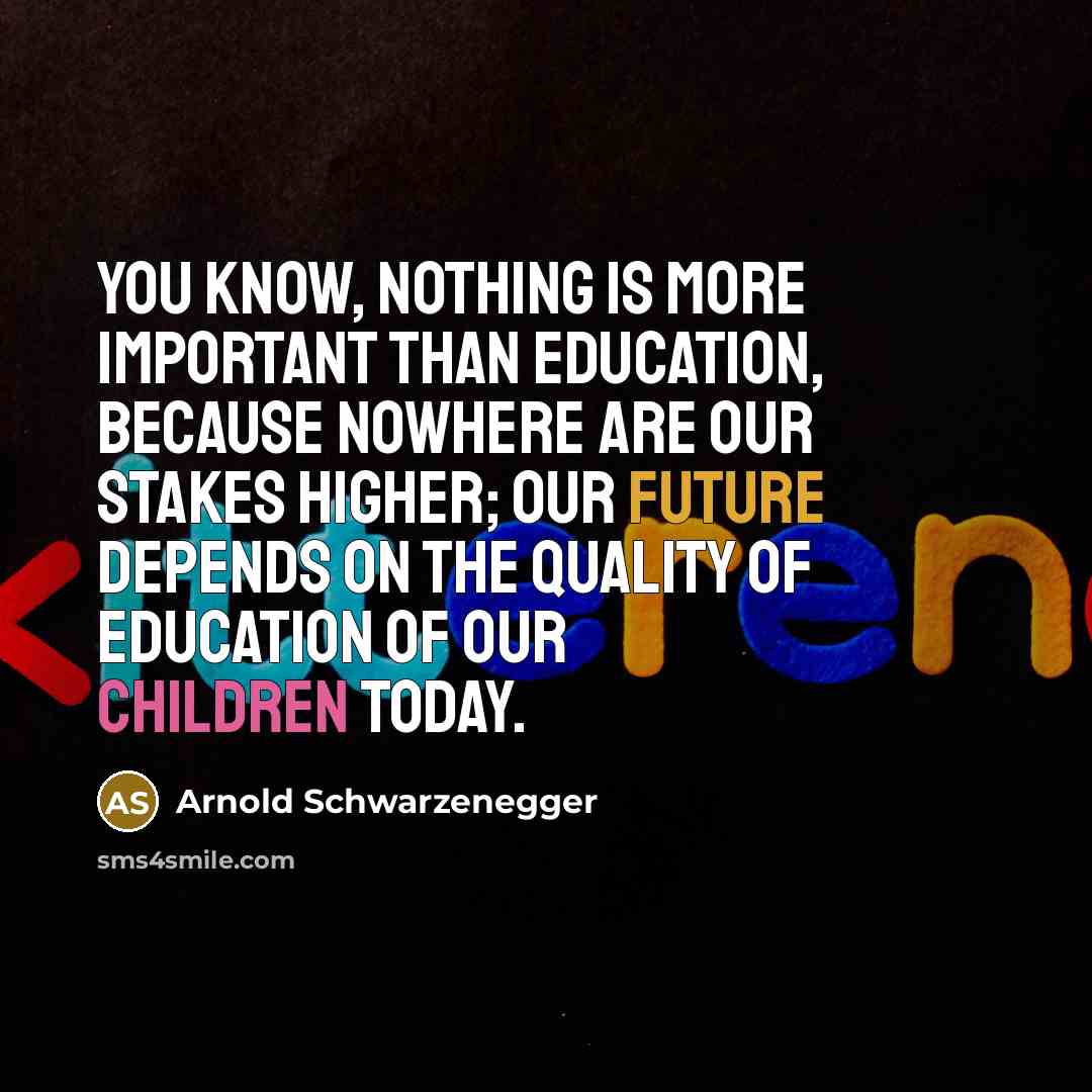 “You know, nothing is more important than education, because nowhere are our stakes higher; our future depends on the quality of education of our children today.” quote by Arnold Schwarzenegger