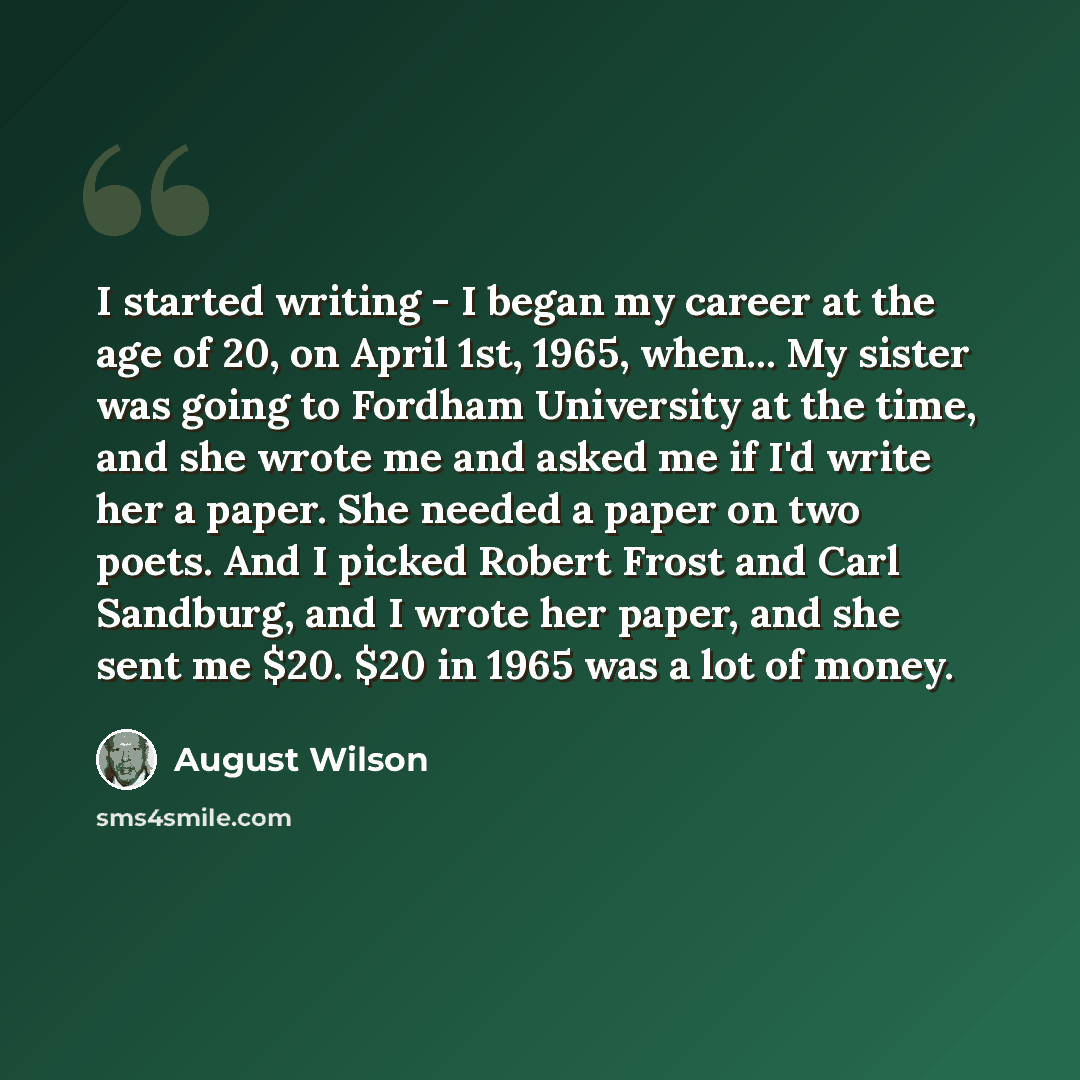 “I started writing - I began my career at the age of 20, on April 1st, 1965, when... My sister was going to Fordham University at the time, and she wrote me and asked me if I'd write her a paper. She needed a paper on two poets. And I picked Robert Frost and Carl Sandburg, and I wrote her paper…” quote by August Wilson