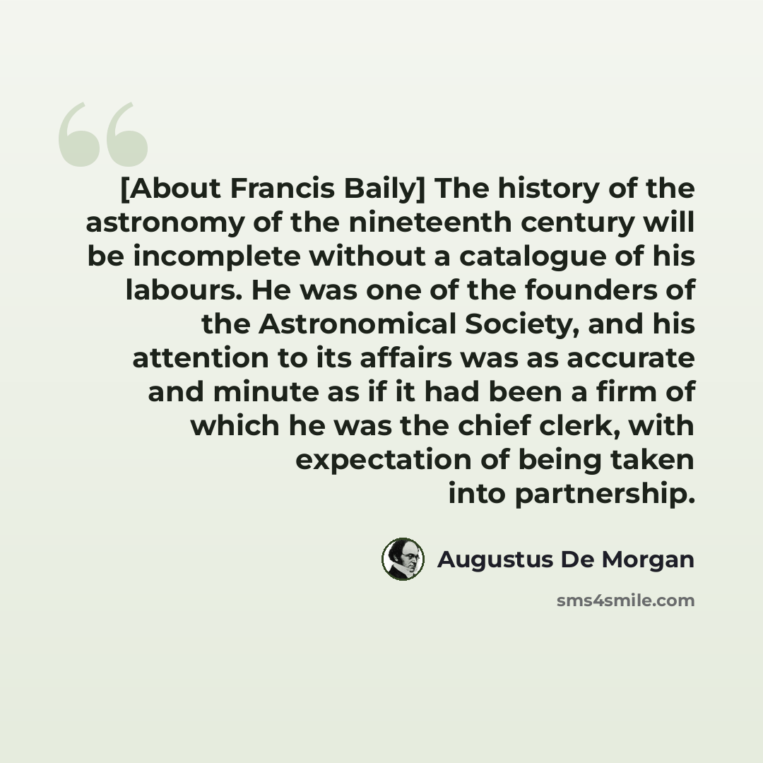 “[About Francis Baily] The history of the astronomy of the nineteenth century will be incomplete without a catalogue of his labours. He was one of the founders of the Astronomical Society, and his attention to its affairs was as accurate and minute as if it had been a firm of which he was the chief…” quote by Augustus De Morgan