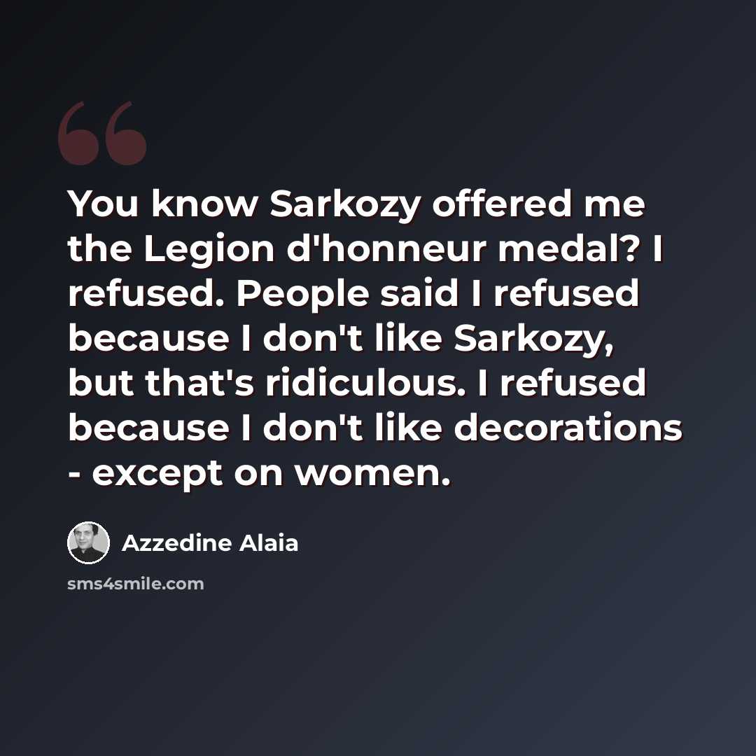 “You know Sarkozy offered me the Legion d'honneur medal? I refused. People said I refused because I don't like Sarkozy, but that's ridiculous. I refused because I don't like decorations - except on women.” quote by Azzedine Alaia