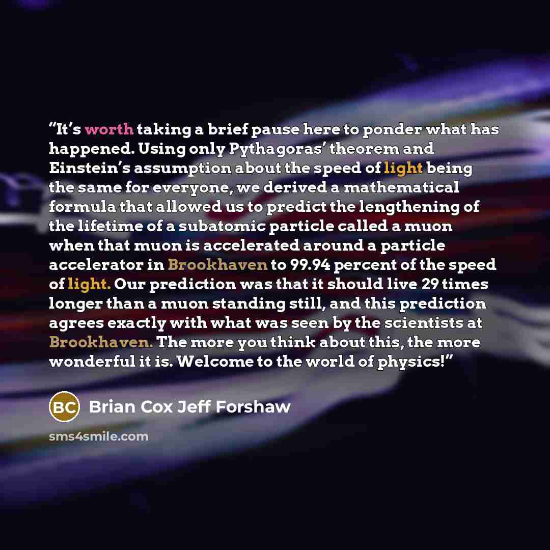 “It’s worth taking a brief pause here to ponder what has happened. Using only Pythagoras’ theorem and Einstein’s assumption about the speed of light being the same for everyone, we derived a mathematical formula that allowed us to predict the lengthening of the lifetime of a subatomic particle…” quote by Brian Cox Jeff Forshaw