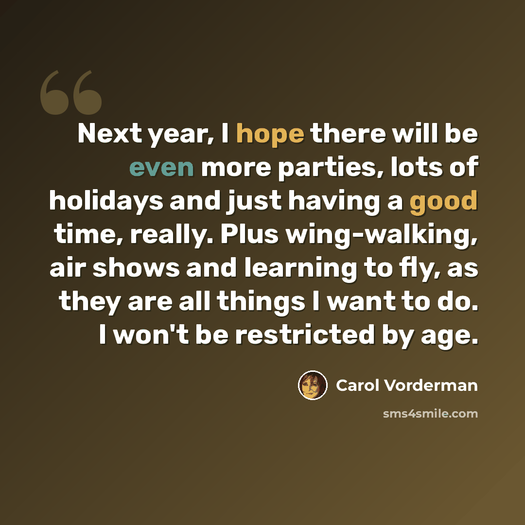 “Next year, I hope there will be even more parties, lots of holidays and just having a good time, really. Plus wing-walking, air shows and learning to fly, as they are all things I want to do. I won't be restricted by age.” quote by Carol Vorderman