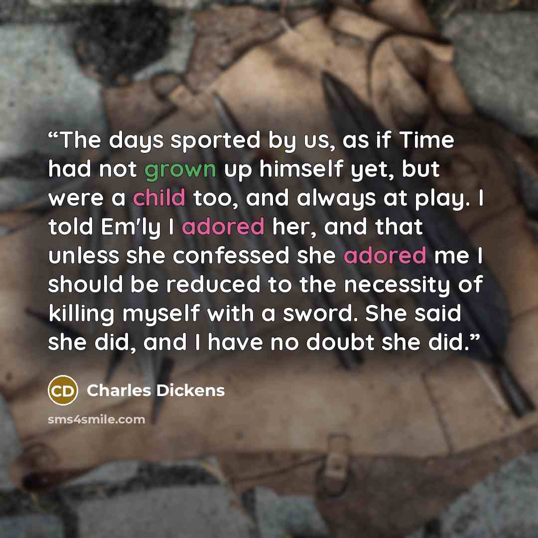 “The days sported by us, as if Time had not grown up himself yet, but were a child too, and always at play. I told Em'ly I adored her, and that unless she confessed she adored me I should be reduced to the necessity of killing myself with a sword. She said she did, and I have no doubt she did.” quote by Charles Dickens
