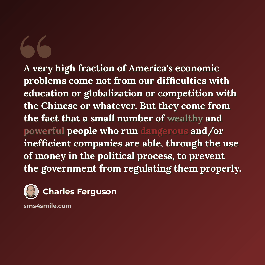 “A very high fraction of America's economic problems come not from our difficulties with education or globalization or competition with the Chinese or whatever. But they come from the fact that a small number of wealthy and powerful people who run dangerous and/or inefficient companies are able…” quote by Charles Ferguson
