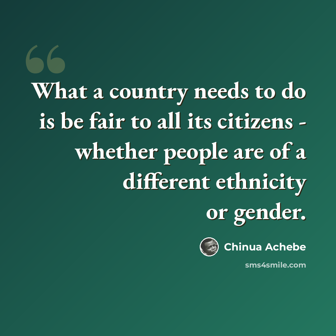“What a country needs to do is be fair to all its citizens - whether people are of a different ethnicity or gender.” quote by Chinua Achebe