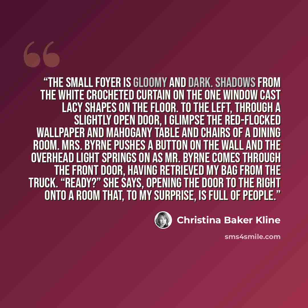 “The small foyer is gloomy and dark. Shadows from the white crocheted curtain on the one window cast lacy shapes on the floor. To the left, through a slightly open door, I glimpse the red-flocked wallpaper and mahogany table and chairs of a dining room. Mrs. Byrne pushes a button on the wall and…” quote by Christina Baker Kline