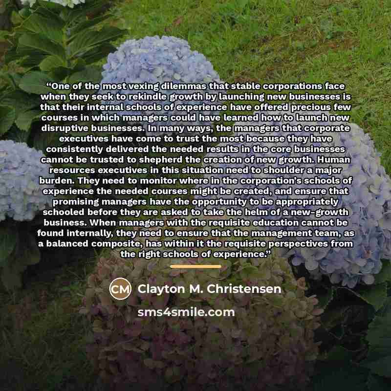 “One of the most vexing dilemmas that stable corporations face when they seek to rekindle growth by launching new businesses is that their internal schools of experience have offered precious few courses in which managers could have learned how to launch new disruptive businesses. In many ways, the…” quote by Clayton M. Christensen