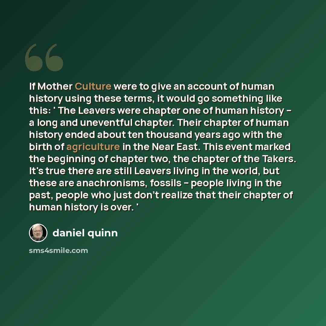 “If Mother Culture were to give an account of human history using these terms, it would go something like this: ' The Leavers were chapter one of human history -- a long and uneventful chapter. Their chapter of human history ended about ten thousand years ago with the birth of agriculture in the…” quote by Daniel Quinn
