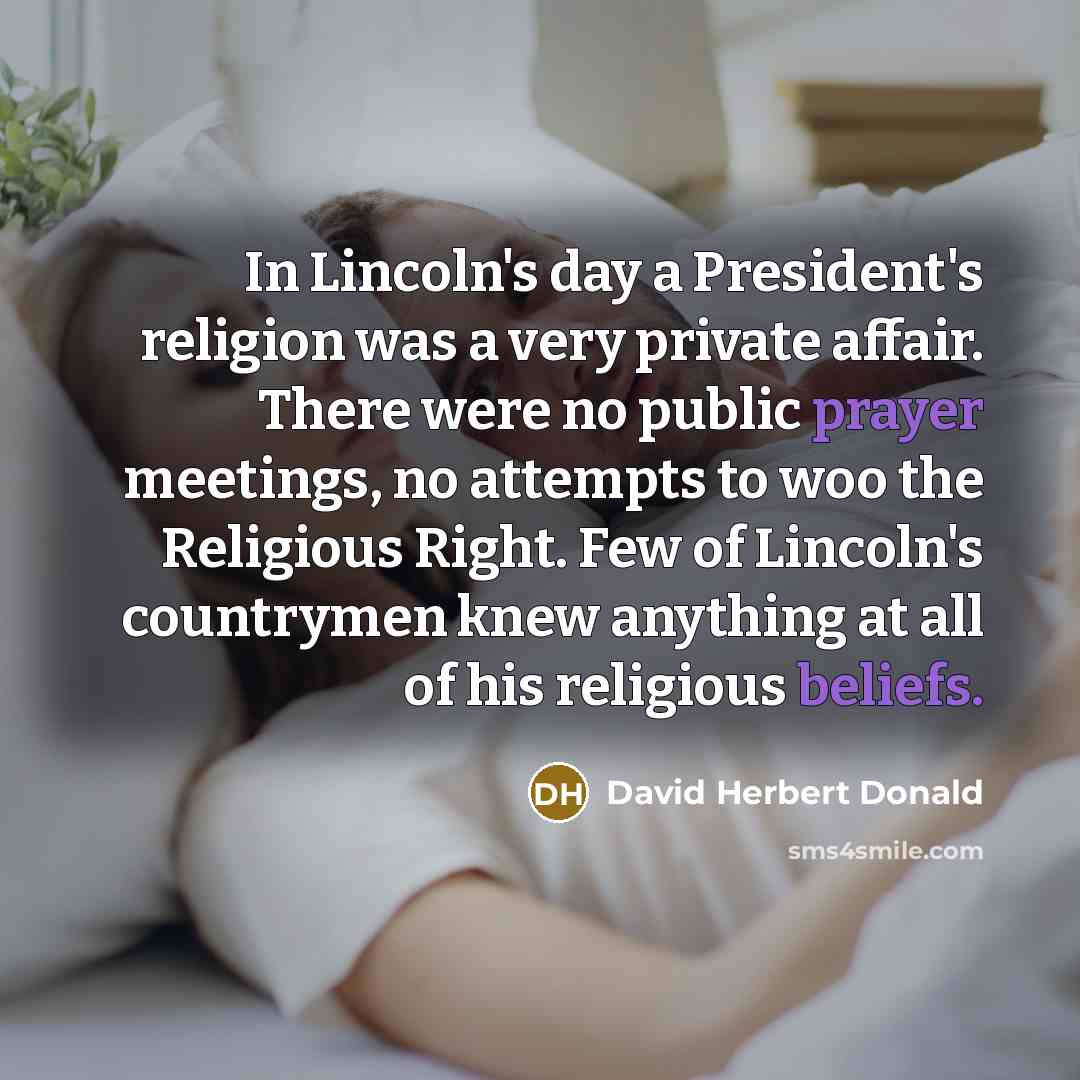 “In Lincoln's day a President's religion was a very private affair. There were no public prayer meetings, no attempts to woo the Religious Right. Few of Lincoln's countrymen knew anything at all of his religious beliefs.” quote by David Herbert Donald