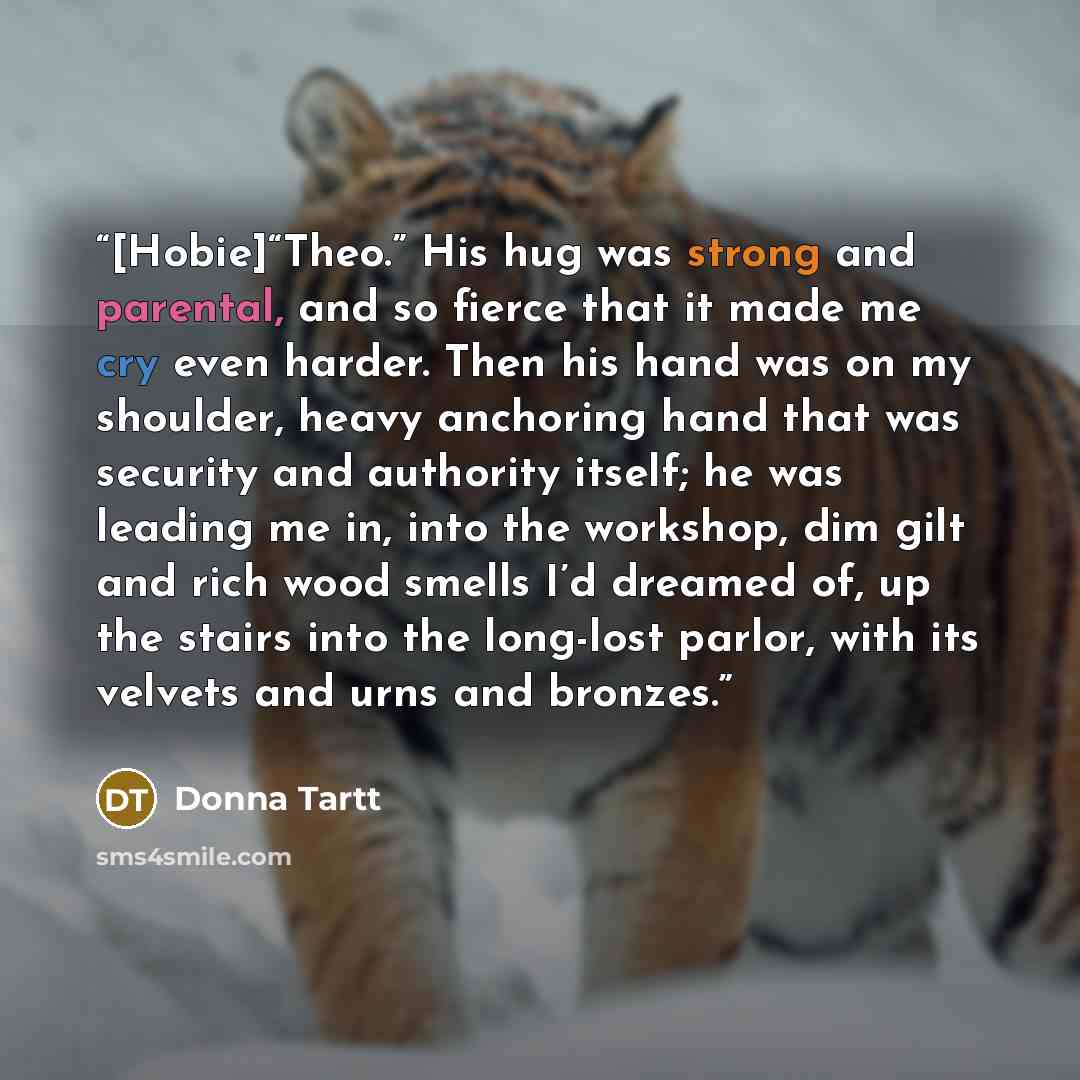 “[Hobie]“Theo.” His hug was strong and parental, and so fierce that it made me cry even harder. Then his hand was on my shoulder, heavy anchoring hand that was security and authority itself; he was leading me in, into the workshop, dim gilt and rich wood smells I’d dreamed of, up the stairs into…” quote by Donna Tartt