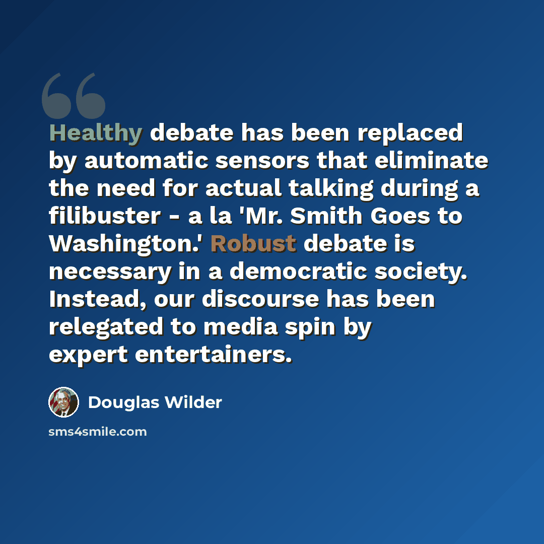 “Healthy debate has been replaced by automatic sensors that eliminate the need for actual talking during a filibuster - a la 'Mr. Smith Goes to Washington.' Robust debate is necessary in a democratic society. Instead, our discourse has been relegated to media spin by expert entertainers.” quote by Douglas Wilder