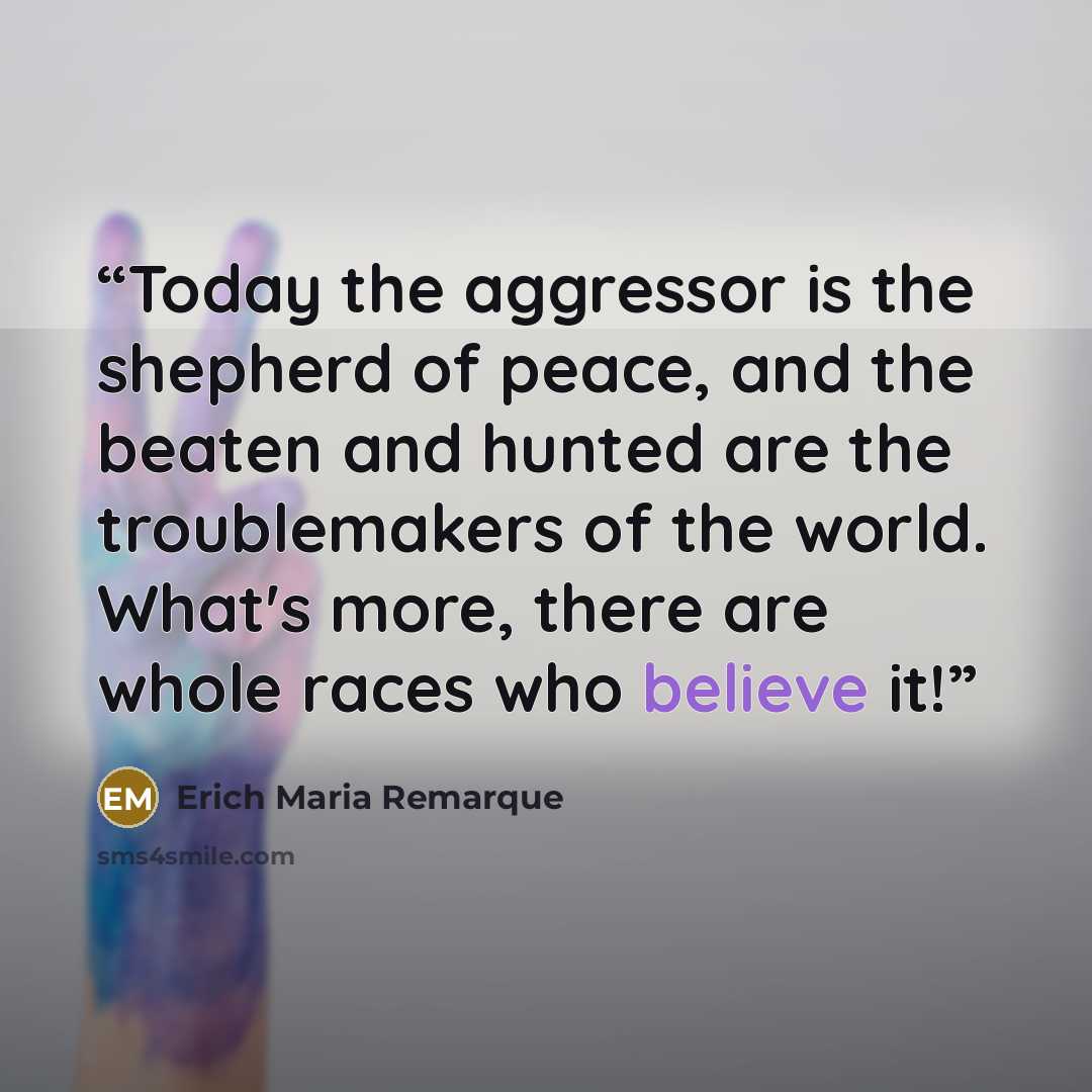“Today the aggressor is the shepherd of peace, and the beaten and hunted are the troublemakers of the world. What's more, there are whole races who believe it!” quote by Erich Maria Remarque