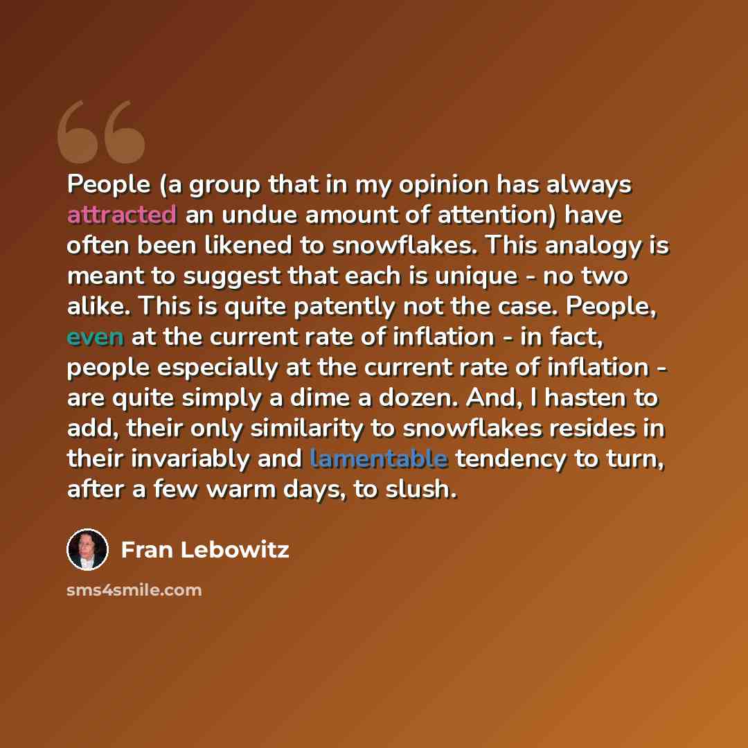 “People (a group that in my opinion has always attracted an undue amount of attention) have often been likened to snowflakes. This analogy is meant to suggest that each is unique - no two alike. This is quite patently not the case. People, even at the current rate of inflation - in fact, people…” quote by Fran Lebowitz