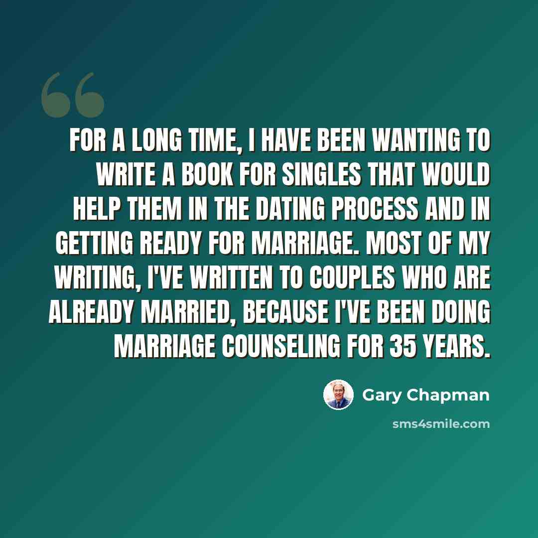 “For a long time, I have been wanting to write a book for singles that would help them in the dating process and in getting ready for marriage. Most of my writing, I've written to couples who are already married, because I've been doing marriage counseling for 35 years.” quote by Gary Chapman