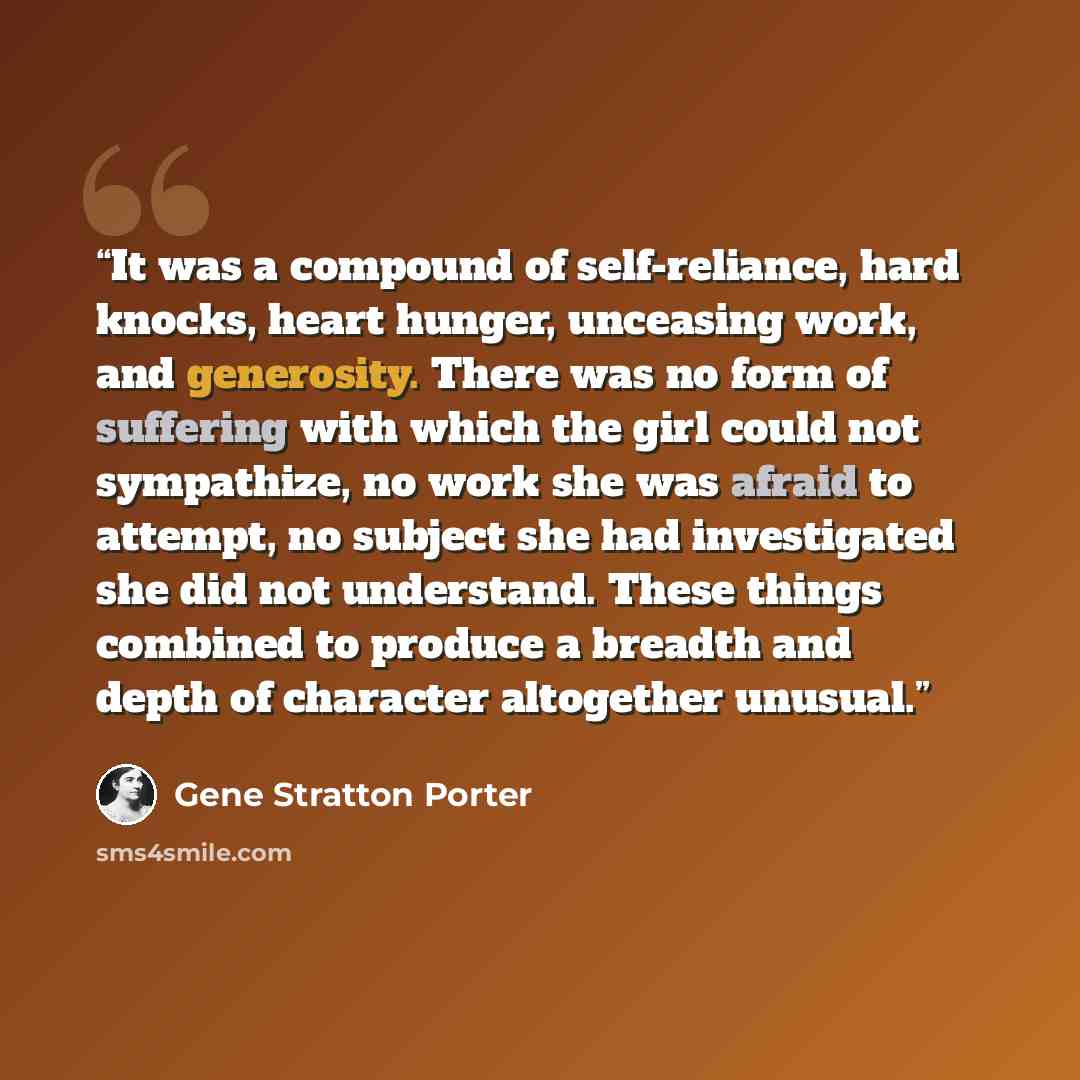 “It was a compound of self-reliance, hard knocks, heart hunger, unceasing work, and generosity. There was no form of suffering with which the girl could not sympathize, no work she was afraid to attempt, no subject she had investigated she did not understand. These things combined to produce a…” quote by Gene Stratton Porter