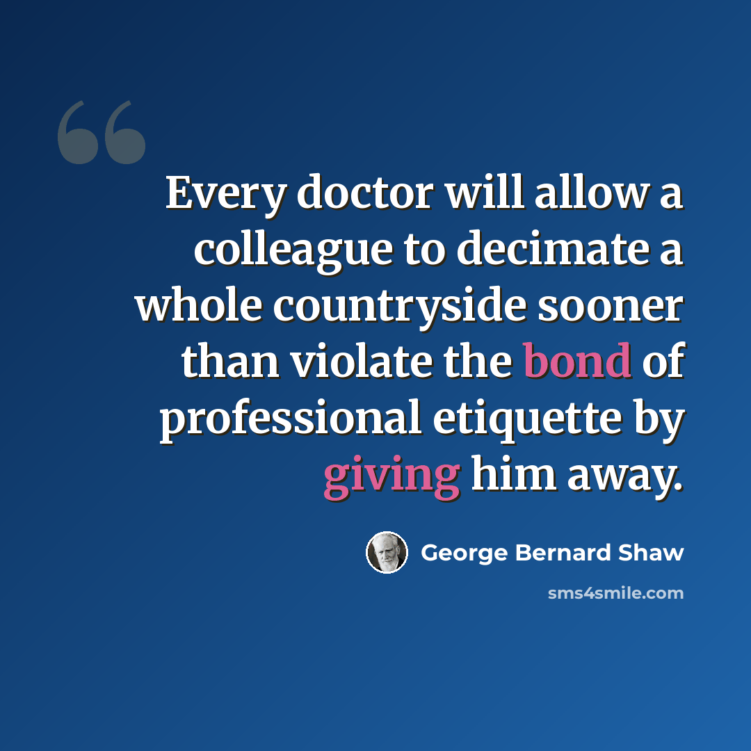 “Every doctor will allow a colleague to decimate a whole countryside sooner than violate the bond of professional etiquette by giving him away.” quote by George Bernard Shaw