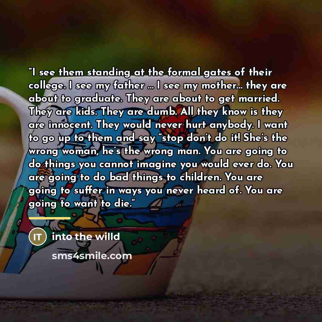 “I see them standing at the formal gates of their college. I see my father … I see my mother… they are about to graduate. They are about to get married. They are kids. They are dumb. All they know is they are innocent. They would never hurt anybody. I want to go up to them and say “stop don’t do…” quote by into the willd