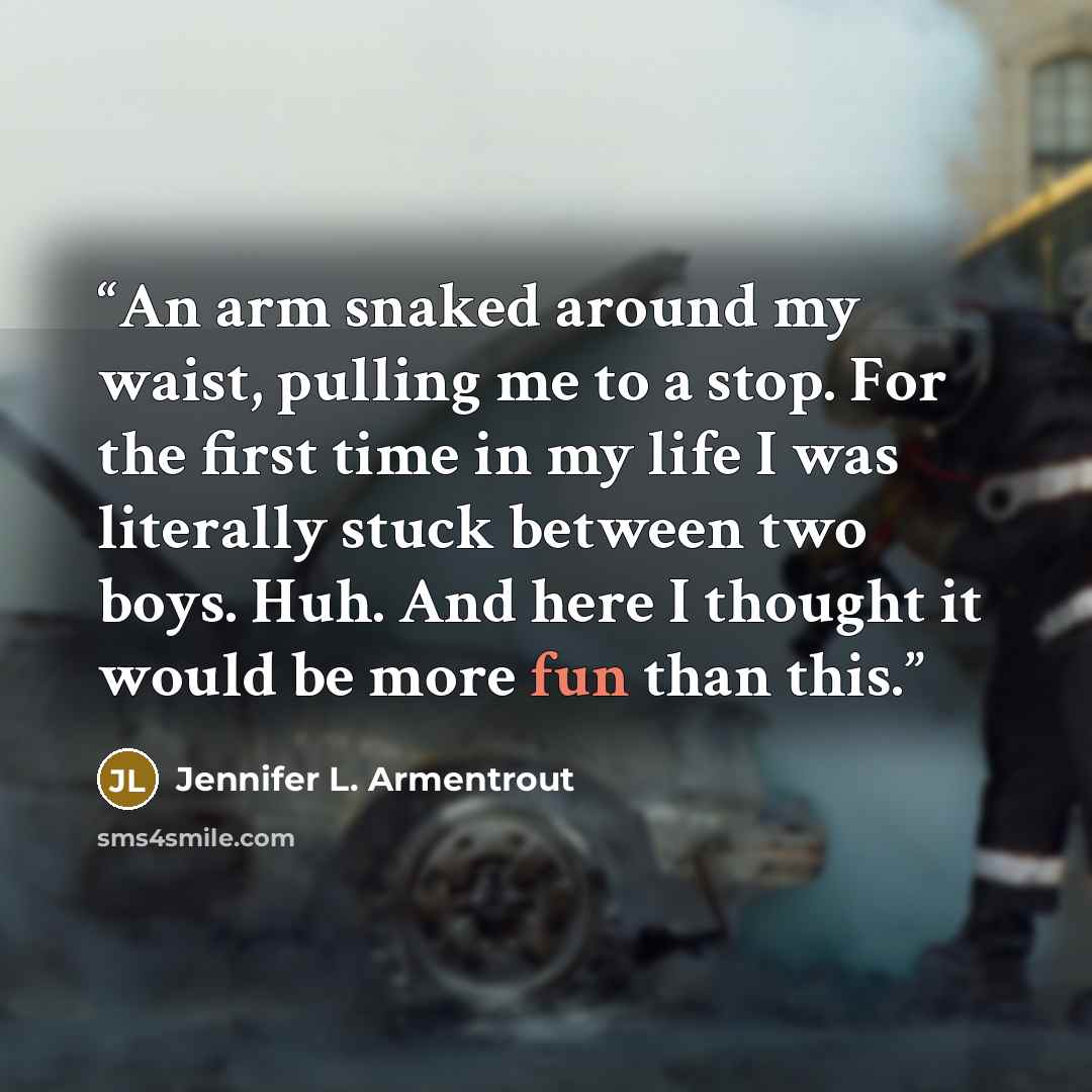 “An arm snaked around my waist, pulling me to a stop. For the first time in my life I was literally stuck between two boys. Huh. And here I thought it would be more fun than this.” quote by Jennifer L. Armentrout