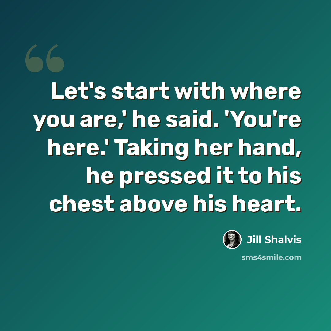 “Let's start with where you are,' he said. 'You're here.' Taking her hand, he pressed it to his chest above his heart.” quote by Jill Shalvis
