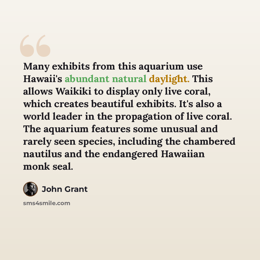 “Many exhibits from this aquarium use Hawaii's abundant natural daylight. This allows Waikiki to display only live coral, which creates beautiful exhibits. It's also a world leader in the propagation of live coral. The aquarium features some unusual and rarely seen species, including the chambered…” quote by John Grant
