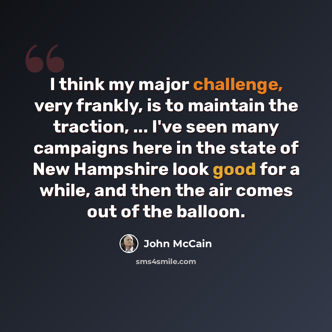 “I think my major challenge, very frankly, is to maintain the traction, ... I've seen many campaigns here in the state of New Hampshire look good for a while, and then the air comes out of the balloon.” quote by John McCain