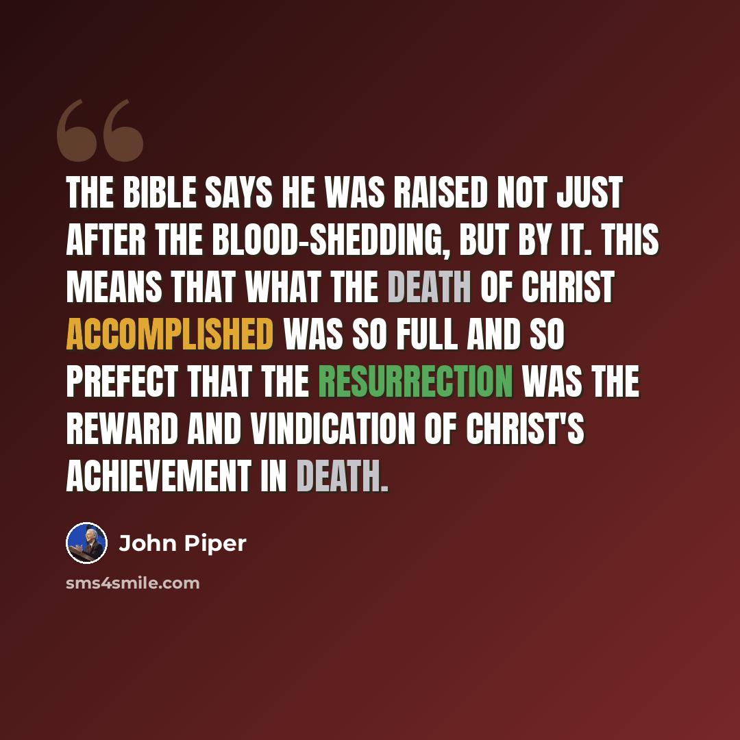 “The Bible says he was raised not just after the blood-shedding, but by it. This means that what the death of Christ accomplished was so full and so prefect that the resurrection was the reward and vindication of Christ's achievement in death.” quote by John Piper
