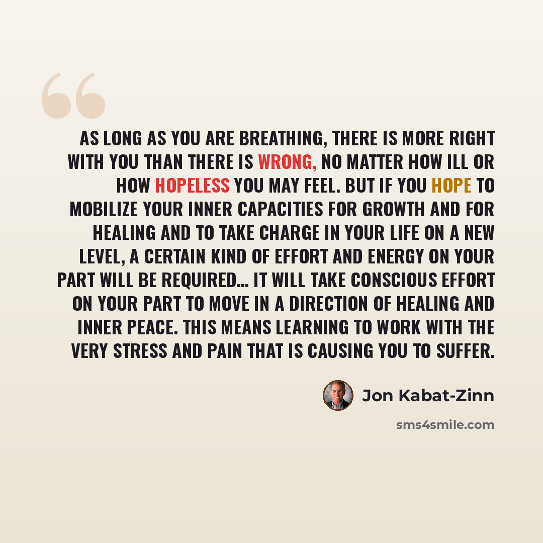 “As long as you are breathing, there is more right with you than there is wrong, no matter how ill or how hopeless you may feel. But if you hope to mobilize your inner capacities for growth and for healing and to take charge in your life on a new level, a certain kind of effort and energy on your…” quote by Jon Kabat-Zinn