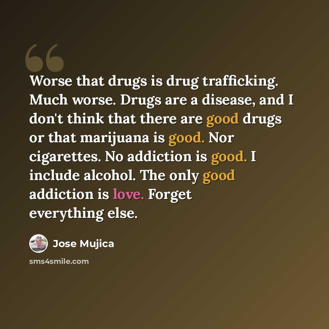 “Worse that drugs is drug trafficking. Much worse. Drugs are a disease, and I don't think that there are good drugs or that marijuana is good. Nor cigarettes. No addiction is good. I include alcohol. The only good addiction is love. Forget everything else.” quote by Jose Mujica