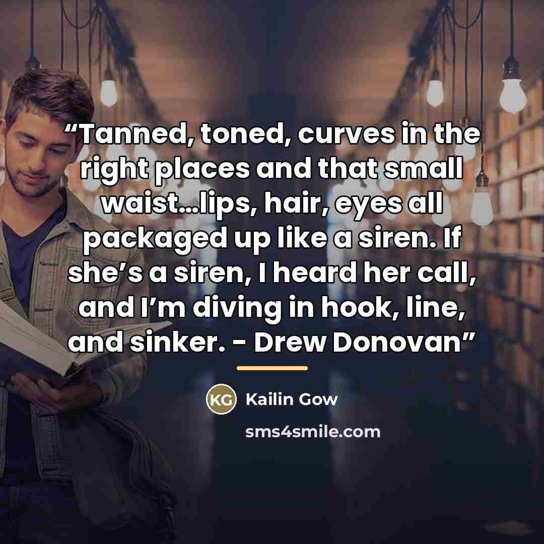 “Tanned, toned, curves in the right places and that small waist…lips, hair, eyes all packaged up like a siren. If she’s a siren, I heard her call, and I’m diving in hook, line, and sinker. - Drew Donovan” quote by Kailin Gow