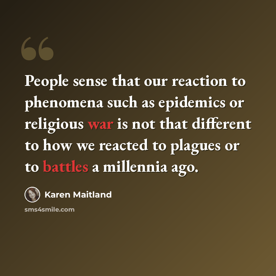 “People sense that our reaction to phenomena such as epidemics or religious war is not that different to how we reacted to plagues or to battles a millennia ago.” quote by Karen Maitland