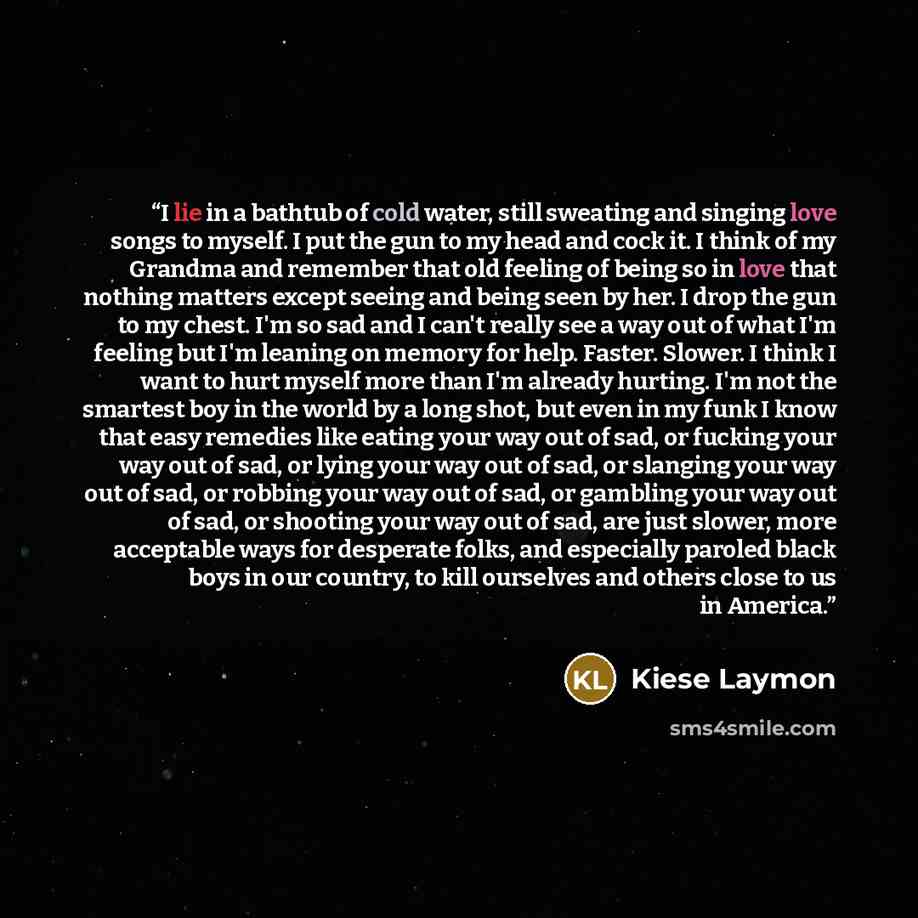 “I lie in a bathtub of cold water, still sweating and singing love songs to myself. I put the gun to my head and cock it. I think of my Grandma and remember that old feeling of being so in love that nothing matters except seeing and being seen by her. I drop the gun to my chest. I'm so sad and I…” quote by Kiese Laymon