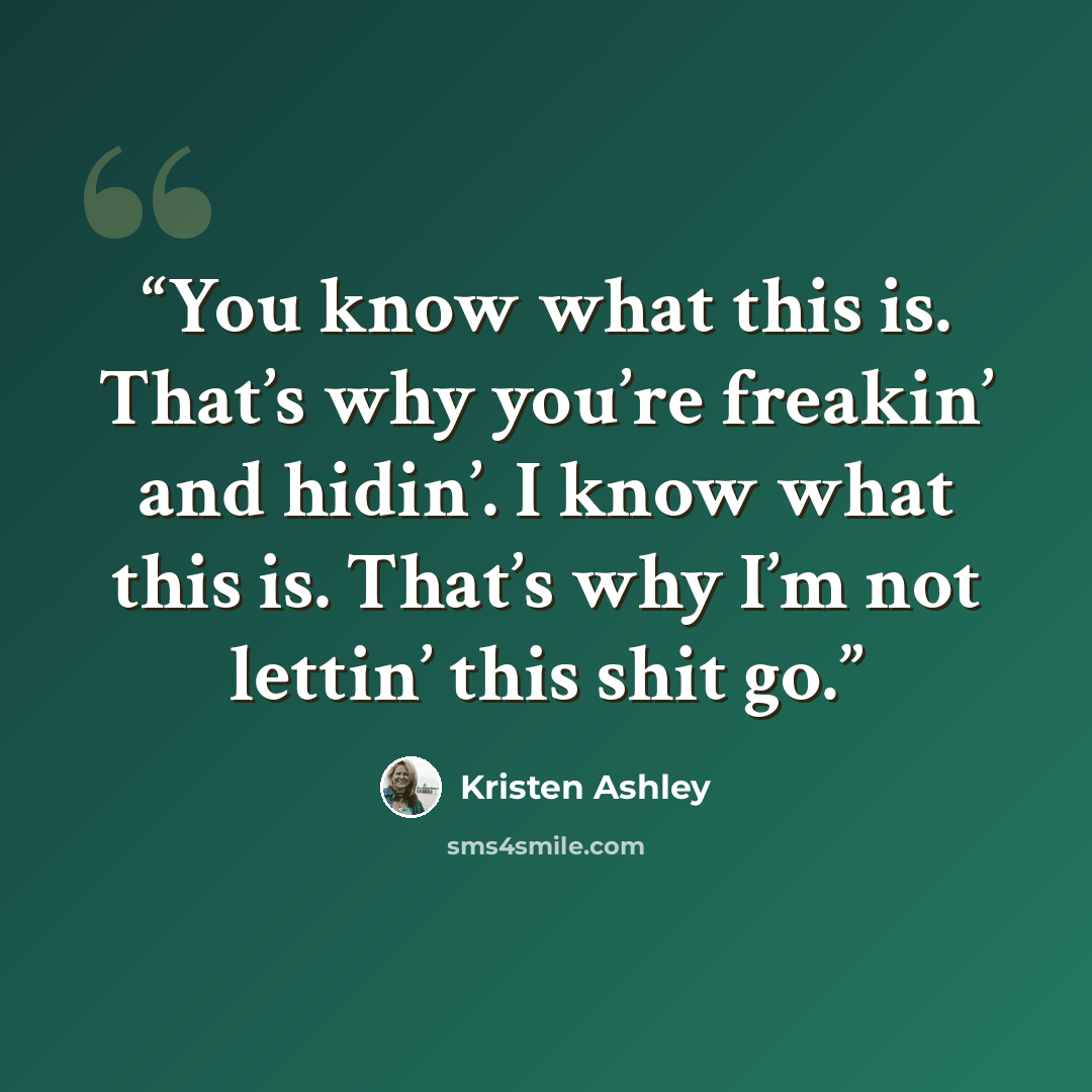“You know what this is. That’s why you’re freakin’ and hidin’. I know what this is. That’s why I’m not lettin’ this shit go.” quote by Kristen Ashley