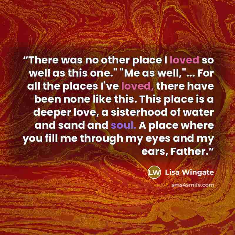 “There was no other place I loved so well as this one." "Me as well,"... For all the places I've loved, there have been none like this. This place is a deeper love, a sisterhood of water and sand and soul. A place where you fill me through my eyes and my ears, Father.” quote by Lisa Wingate